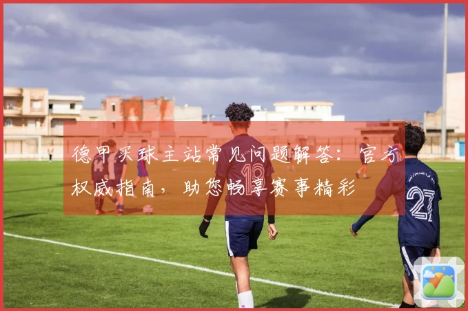 德甲买球主站常见问题解答：官方权威指南，助您畅享赛事精彩