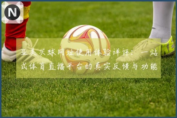 亚美买球网址使用体验详评:一站式体育直播平台的真实反馈与功能介绍